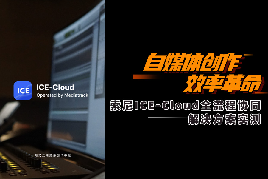 自媒体创作效率革命 索尼ICE-Cloud全流程协同解决方案实测